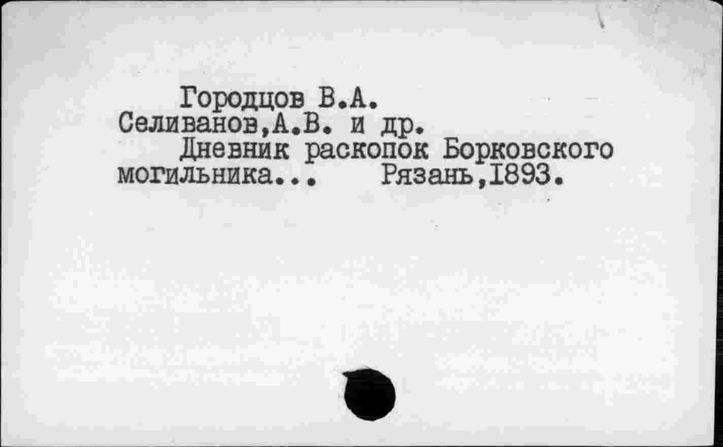 ﻿Городцов B.A.
Селиванов,А.В. и др.
Дневник раскопок Борковского могильника...	Рязань,1893.